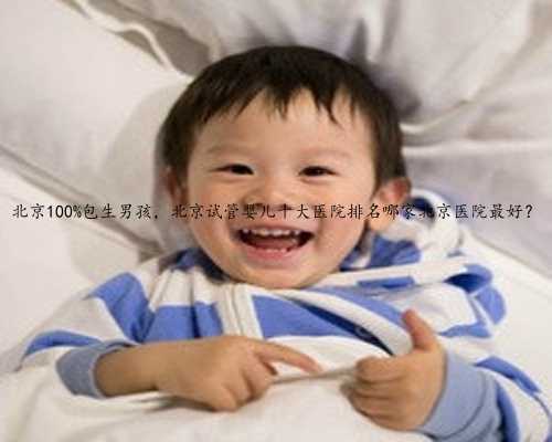 北京100%包生男孩，北京试管婴儿十大医院排名哪家北京医院最好？