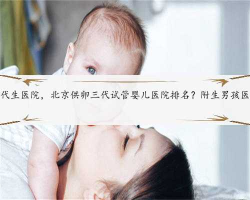 北京代生代生医院，北京供卵三代试管婴儿医院排名？附生男孩医院名单？