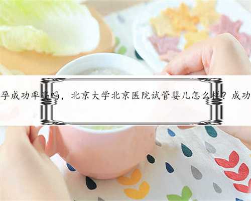 北京代怀孕成功率高吗，北京大学北京医院试管婴儿怎么样？成功率高吗？
