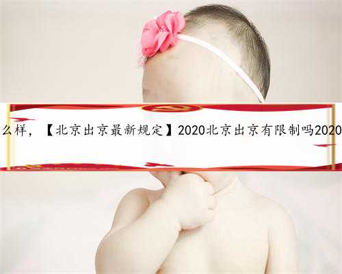 北京代孕产子公司怎么样，【北京出京最新规定】2020北京出京有限制吗2020年北