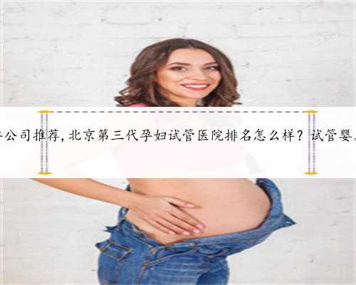北京正规代孕公司推荐,北京第三代孕妇试管医院排名怎么样？试管婴儿机构名