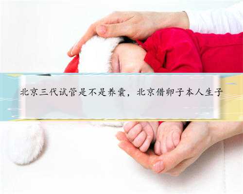 北京三代试管是不是养囊，北京借卵子本人生子