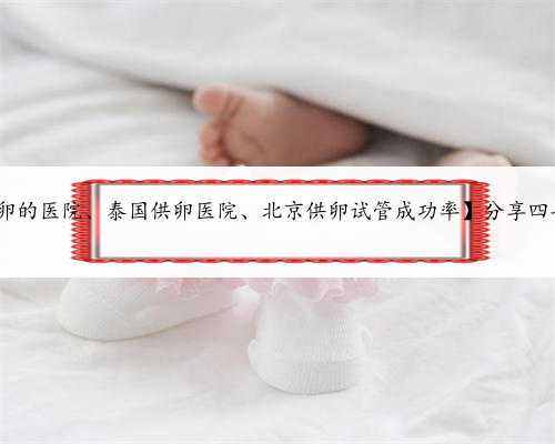 北京供卵医院咨询,【北京供卵的医院、泰国供卵医院、北京供卵试管成功率】